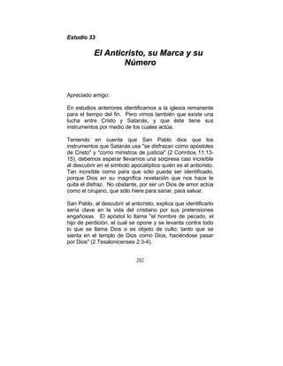 282
EEssttuuddiioo 3333
EEll AAnnttiiccrriissttoo,, ssuu MMaarrccaa yy ssuu
NNúúmmeerroo
Apreciado amigo:
En estudios anteriores identificamos a la iglesia remanente
para el tiempo del fin. Pero vimos también que existe una
lucha entre Cristo y Satanás, y que éste tiene sus
instrumentos por medio de los cuales actúa.
Teniendo en cuenta que San Pablo dice que los
instrumentos que Satanás usa "se disfrazan como apóstoles
de Cristo" y "como ministros de justicia" (2 Corintios 11:13-
15), debemos esperar llevarnos una sorpresa casi increíble
al descubrir en el símbolo apocalíptico quién es el anticristo.
Tan increíble como para que sólo pueda ser identificado,
porque Dios en su magnífica revelación que nos hace le
quita el disfraz. No obstante, por ser un Dios de amor actúa
como el cirujano, que sólo hiere para sanar, para salvar.
San Pablo, al descubrir al anticristo, explica que identificarlo
sería clave en la vida del cristiano por sus pretensiones
engañosas. El apóstol lo llama "el hombre de pecado, el
hijo de perdición, el cual se opone y se levanta contra todo
lo que se llama Dios o es objeto de culto; tanto que se
sienta en el templo de Dios como Dios, haciéndose pasar
por Dios" (2 Tesalonicenses 2:3-4).
 