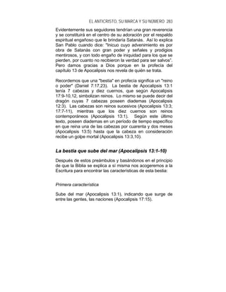 EL ANTICRISTO, SU MARCA Y SU NÚMERO 283
Evidentemente sus seguidores tendrían una gran reverencia
y se constituirá en el centro de su adoración por el respaldo
espiritual engañoso que le brindaría Satanás. Así lo explica
San Pablo cuando dice: "Inicuo cuyo advenimiento es por
obra de Satanás con gran poder y señales y prodigios
mentirosos, y con todo engaño de iniquidad para los que se
pierden, por cuanto no recibieron la verdad para ser salvos”.
Pero damos gracias a Dios porque en la profecía del
capítulo 13 de Apocalipsis nos revela de quién se trata.
Recordemos que una "bestia" en profecía significa un "reino
o poder" (Daniel 7:17,23). La bestia de Apocalipsis 13:1
tenía 7 cabezas y diez cuernos, que según Apocalipsis
17:9-10,12, simbolizan reinos. Lo mismo se puede decir del
dragón cuyas 7 cabezas poseen diademas (Apocalipsis
12:3). Las cabezas son reinos sucesivos (Apocalipsis 13:3;
17:7-11), mientras que los diez cuernos son reinos
contemporáneos (Apocalipsis 13:1). Según este último
texto, poseen diademas en un período de tiempo específico
en que reina una de las cabezas por cuarenta y dos meses
(Apocalipsis 13:5) hasta que la cabeza en consideración
recibe un golpe mortal (Apocalipsis 13:3,10).
LLaa bbeessttiiaa qquuee ssuubbee ddeell mmaarr ((AAppooccaalliippssiiss 1133::11--1100))
Después de estos preámbulos y basándonos en el principio
de que la Biblia se explica a sí misma nos acogeremos a la
Escritura para encontrar las características de esta bestia:
Primera característica
Sube del mar (Apocalipsis 13:1), indicando que surge de
entre las gentes, las naciones (Apocalipsis 17:15).
 