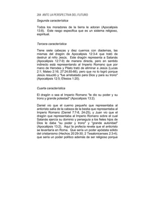 284 ANTE LA PERSPECTIVA DEL FUTURO
Segunda característica
Todos los moradores de la tierra le adoran (Apocalipsis
13:8). Este rasgo especifica que es un sistema religioso,
espiritual.
Tercera característica
Tiene siete cabezas y diez cuernos con diademas, las
mismas del dragón de Apocalipsis 12:3-4 que trató de
destruir al niño Jesús. Este dragón representa a Satanás
(Apocalipsis 12:7-9) de manera directa, pero en sentido
indirecto está representando al Imperio Romano que por
mano de Herodes y Pilato trató de eliminar a Jesús (Lucas
2:1; Mateo 2:16; 27:24,65-66), pero que no lo logró porque
Jesús resucitó y "fue arrebatado para Dios y para su trono"
(Apocalipsis 12:5; Efesios 1:20).
Cuarta característica
El dragón o sea el Imperio Romano "le dio su poder y su
trono y grande potestad" (Apocalipsis 13:2).
Daniel vio que el cuerno pequeño que representaba al
anticristo salía de la cabeza de la bestia que representaba al
Imperio Romano (Daniel 7:7-8, 24-25), y Juan vio que el
dragón que representaba al Imperio Romano sobre el cual
Satanás ejercía su dominio y perseguía a los fieles hijos de
Dios le daba "su poder y trono" y "grande autoridad"
(Apocalipsis 13:2). Aquí la profecía revela que el anticristo
se levantaría en Roma. Que sería un poder apóstata sólido
del cristianismo (Hechos 20:29-30; 2 Tesalonicenses 2:3-4);
que sería un poder político además de ser religioso porque
 