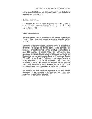 EL ANTICRISTO, SU MARCA Y SU NÚMERO 285
ejerce su autoridad con los diez cuernos o reyes de la tierra
(Apocalipsis 13:1; 17:12).
Quinta característica
La atención del mundo sería dirigida a la bestia y toda la
tierra quedaría maravillada y se iría en pos de la bestia
(Apocalipsis 13:2).
Sexta característica
Se le dio poder para actuar durante 42 meses (Apocalipsis
13:5), o sea 1260 días proféticos o años literales (Apoc.
11:2-3).
En el año 533 el emperador Justiniano emitió el decreto que
declaraba al obispo de Roma como padre corrector de
herejes. Pero este decreto se hizo efectivo solamente en el
año 538 cuando la última tribu, los ostrogodos, que
quedaban en la resistencia fue eliminada para completar los
3 cuernos que arrancó como decía la profecía de Daniel
7:8,24-25. Y en el año 1.798 cuando Napoleón Bonaparte
tomó prisionero a Pío VI, se cumplieron los 1.260 días
proféticos o años. 42 meses de 30 días dan un total de
1.260 días proféticos o años ; Apocalipsis 11:2-3 y 12:6,14
se refiere a este mismo período hablando de 1.260 días.
En profecía un día profético equivalía a un año natural
(Números 14:34, Ezequiel 4:6), por ello, los 1.260 días
proféticos se convierten en años.
 
