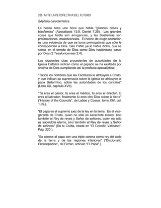 286 ANTE LA PERSPECTIVA DEL FUTURO
Séptima característica
La bestia tiene una boca que habla "grandes cosas y
blasfemias" (Apocalipsis 13:5; Daniel 7:25). Las grandes
cosas que habla son arrogancias, y las blasfemias son
profanaciones, maledicencias. El hecho de exigir adoración
es una evidencia de que se toma prerrogativas que sólo le
corresponden a Dios. San Pablo ya lo había dicho, que se
sienta en el templo de Dios como Dios haciéndose pasar
por Dios (2 Tesalonicenses 2:4).
Las siguientes citas procedentes de autoridades de la
Iglesia Católica indican cómo el papado se ha exaltado por
encima de Dios cumpliendo así la profecía apocalíptica:
"Todos los nombres que las Escrituras le atribuyen a Cristo,
y que indican su supremacía sobre la iglesia se atribuyen al
papa Bellarmino, sobre las autoridades de los concilios"
(Libro XX, capítulo XVII).
"Tú eres el pastor, tú eres el médico, tú eres el director, tú
eres el labrador; finalmente tú eres otro Dios sobre la tierra"
(“History of the Councils", de Labbe y Cossar, tomo XIV, col.
1.09.).
"El papa es el supremo juez de la ley en la tierra. Es el vice-
gerente de Cristo, quien no sólo es sacerdote eterno, sino
también el Rey de reyes y Señor de señores, quien no sólo
es sacerdote eterno, sino también el Rey de reyes y Señor
de señores" (De la Civilta, citada en "El Concilio Vaticano",
Pág. 220.).
"Se corona al papa con una triple corona como rey del cielo
de la tierra y de las regiones inferiores" (“Diccionario
Enciclopédico”, de Ferrari, artículo "El Papa".).
 