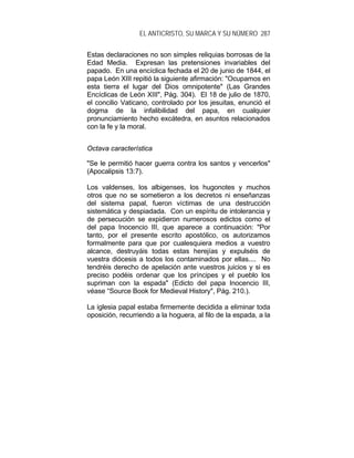 EL ANTICRISTO, SU MARCA Y SU NÚMERO 287
Estas declaraciones no son simples reliquias borrosas de la
Edad Media. Expresan las pretensiones invariables del
papado. En una encíclica fechada el 20 de junio de 1844, el
papa León XIII repitió la siguiente afirmación: "Ocupamos en
esta tierra el lugar del Dios omnipotente" (Las Grandes
Encíclicas de León XIII", Pág. 304). El 18 de julio de 1870,
el concilio Vaticano, controlado por los jesuitas, enunció el
dogma de la infalibilidad del papa, en cualquier
pronunciamiento hecho excátedra, en asuntos relacionados
con la fe y la moral.
Octava característica
"Se le permitió hacer guerra contra los santos y vencerlos"
(Apocalipsis 13:7).
Los valdenses, los albigenses, los hugonotes y muchos
otros que no se sometieron a los decretos ni enseñanzas
del sistema papal, fueron víctimas de una destrucción
sistemática y despiadada. Con un espíritu de intolerancia y
de persecución se expidieron numerosos edictos como el
del papa Inocencio III, que aparece a continuación: "Por
tanto, por el presente escrito apostólico, os autorizamos
formalmente para que por cualesquiera medios a vuestro
alcance, destruyáis todas estas herejías y expulséis de
vuestra diócesis a todos los contaminados por ellas.... No
tendréis derecho de apelación ante vuestros juicios y si es
preciso podéis ordenar que los príncipes y el pueblo los
supriman con la espada" (Edicto del papa Inocencio III,
véase “Source Book for Medieval History", Pág. 210.).
La iglesia papal estaba firmemente decidida a eliminar toda
oposición, recurriendo a la hoguera, al filo de la espada, a la
 