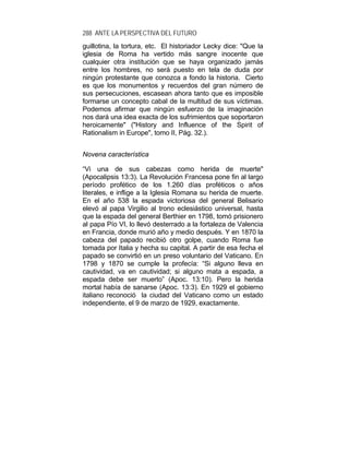 288 ANTE LA PERSPECTIVA DEL FUTURO
guillotina, la tortura, etc. El historiador Lecky dice: "Que la
iglesia de Roma ha vertido más sangre inocente que
cualquier otra institución que se haya organizado jamás
entre los hombres, no será puesto en tela de duda por
ningún protestante que conozca a fondo la historia. Cierto
es que los monumentos y recuerdos del gran número de
sus persecuciones, escasean ahora tanto que es imposible
formarse un concepto cabal de la multitud de sus víctimas.
Podemos afirmar que ningún esfuerzo de la imaginación
nos dará una idea exacta de los sufrimientos que soportaron
heroicamente" ("History and Influence of the Spirit of
Rationalism in Europe", tomo II, Pág. 32.).
Novena característica
“Vi una de sus cabezas como herida de muerte"
(Apocalipsis 13:3). La Revolución Francesa pone fin al largo
período profético de los 1.260 días proféticos o años
literales, e inflige a la Iglesia Romana su herida de muerte.
En el año 538 la espada victoriosa del general Belisario
elevó al papa Virgilio al trono eclesiástico universal, hasta
que la espada del general Berthier en 1798, tomó prisionero
al papa Pío VI, lo llevó desterrado a la fortaleza de Valencia
en Francia, donde murió año y medio después. Y en 1870 la
cabeza del papado recibió otro golpe, cuando Roma fue
tomada por Italia y hecha su capital. A partir de esa fecha el
papado se convirtió en un preso voluntario del Vaticano. En
1798 y 1870 se cumple la profecía: “Si alguno lleva en
cautividad, va en cautividad; si alguno mata a espada, a
espada debe ser muerto” (Apoc. 13:10). Pero la herida
mortal había de sanarse (Apoc. 13:3). En 1929 el gobierno
italiano reconoció la ciudad del Vaticano como un estado
independiente, el 9 de marzo de 1929, exactamente.
 