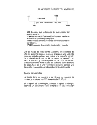 EL ANTICRISTO, SU MARCA Y SU NÚMERO 289
533 Decreto que establecía la supremacía del
obispo romano.
1793 Decreto de la Convención Francesa mediante
el cual se suprime el poder papal.
538 El obispo romano asciende al trono vacante de
los Césares.
1798 El papa es destronado, desterrado y muerto.
El 9 de marzo de 1929 Benito Mussolini, en su calidad de
jefe del gobierno italiano, reconoce al papado una vez más
como un estado político, que incluía una pequeña porción
de la ciudad de Roma, de 44 hectáreas de extensión en
torno al Vaticano, y con una población de 1.200 habitantes.
El reconocimiento de la ciudad del Vaticano como territorio
del papa, hace de él una vez más un dirigente político, y le
da un sitio reconocido entre los gobernantes del mundo.
Décima característica
La bestia tiene un número y su número es número de
hombre, y el número es 666 (Apocalipsis 13:17-18).
En la época de Carlomagno, llamada la apoca Carolingia,
apareció un documento que pretendía ser una donación
538
533 1793
1798
(3 ½ años = 42 meses = 1260 días)
1260 años
 