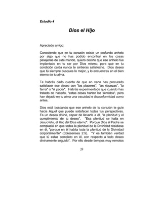 29
EEssttuuddiioo 44
DDiiooss eell HHiijjoo
Apreciado amigo:
Conociendo que en tu corazón existe un profundo anhelo
por algo que no has podido encontrar en las cosas
pasajeras de este mundo, quiero decirte que ese anhelo fue
implantado en tu ser por Dios mismo, para que en tu
condición caída nunca te sintieras satisfecho. Dios desea
que tú siempre busques lo mejor, y lo encuentres en el bien
eterno de tu alma.
Te habrás dado cuenta de que en vano has procurado
satisfacer ese deseo con "los placeres", "las riquezas", "la
fama" o "el poder". Habrás experimentado que cuando has
tratado de hacerlo, "estas cosas hartan los sentidos", pero
han dejado en tu alma una vacuidad e disconformidad como
antes.
Dios está buscando que ese anhelo de tu corazón te guíe
hacia Aquel que puede satisfacer todas tus perspectivas.
Es un deseo divino, capaz de llevarte a él, "la plenitud y el
cumplimiento de tu deseo". "Esa plenitud se halla en
Jesucristo, el Hijo del Dios eterno". Porque Dios el Padre se
complació en que todas la plenitud de la Divinidad residiese
en él; "porque en él habita toda la plenitud de la Divinidad
corporalmente" (Colosenses 2:9). "Y es también verdad
que tú estas completo en él, con respecto a todo deseo
divinamente seguido". Por ello desde tiempos muy remotos
 