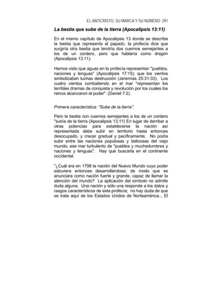 EL ANTICRISTO, SU MARCA Y SU NÚMERO 291
LLaa bbeessttiiaa qquuee ssuubbee ddee llaa ttiieerrrraa ((AAppooccaalliippssiiss 1133::1111))
En el mismo capítulo de Apocalipsis 13 donde se describe
la bestia que representa al papado, la profecía dice que
surgiría otra bestia que tendría dos cuernos semejantes a
los de un cordero, pero que hablaría como dragón
(Apocalipsis 13.11).
Hemos visto que aguas en la profecía representan "pueblos,
naciones y lenguas" (Apocalipsis 17:15); que los vientos
simbolizaban luchas destrucción (Jeremías 25:31-33). Los
cuatro vientos combatiendo en el mar "representan los
terribles dramas de conquista y revolución por los cuales los
reinos alcanzaron el poder". (Daniel 7:2).
Primera característica: “Sube de la tierra”.
Pero la bestia con cuernos semejantes a los de un cordero
"subía de la tierra (Apocalipsis 13.11) En lugar de derribar a
otras potencias para establecerse la nación así
representada debe subir en territorio hasta entonces
desocupado, y crecer gradual y pacíficamente. No podía
subir entre las naciones populosas y belicosas del viejo
mundo, ese mar turbulento de "pueblos y muchedumbres y
naciones y lenguas". Hay que buscarla en el continente
occidental.
"¿Cuál era en 1798 la nación del Nuevo Mundo cuyo poder
estuviera entonces desarrollándose, de modo que se
anunciara como nación fuerte y grande, capaz de llamar la
atención del mundo? La aplicación del símbolo no admite
duda alguna. Una nación y sólo una responde a los datos y
rasgos característicos de esta profecía; no hay duda de que
se trata aquí de los Estados Unidos de Norteamérica... El
 