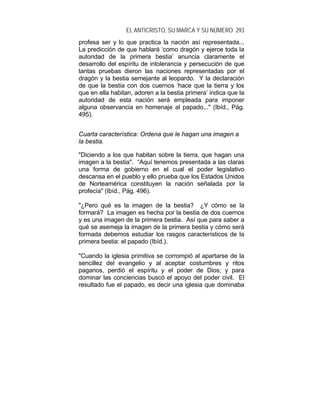 EL ANTICRISTO, SU MARCA Y SU NÚMERO 293
profesa ser y lo que practica la nación así representada...
La predicción de que hablará ‘como dragón y ejerce toda la
autoridad de la primera bestia’ anuncia claramente el
desarrollo del espíritu de intolerancia y persecución de que
tantas pruebas dieron las naciones representadas por el
dragón y la bestia semejante al leopardo. Y la declaración
de que la bestia con dos cuernos ‘hace que la tierra y los
que en ella habitan, adoren a la bestia primera’ indica que la
autoridad de esta nación será empleada para imponer
alguna observancia en homenaje al papado..." (Ibíd., Pág.
495).
Cuarta característica: Ordena que le hagan una imagen a
la bestia.
"Diciendo a los que habitan sobre la tierra, que hagan una
imagen a la bestia". “Aquí tenemos presentada a las claras
una forma de gobierno en el cual el poder legislativo
descansa en el pueblo y ello prueba que los Estados Unidos
de Norteamérica constituyen la nación señalada por la
profecía" (Ibíd., Pág. 496).
"¿Pero qué es la imagen de la bestia? ¿Y cómo se la
formará? La imagen es hecha por la bestia de dos cuernos
y es una imagen de la primera bestia. Así que para saber a
qué se asemeja la imagen de la primera bestia y cómo será
formada debemos estudiar los rasgos característicos de la
primera bestia: el papado (Ibíd.).
"Cuando la iglesia primitiva se corrompió al apartarse de la
sencillez del evangelio y al aceptar costumbres y ritos
paganos, perdió el espíritu y el poder de Dios; y para
dominar las conciencias buscó el apoyo del poder civil. El
resultado fue el papado, es decir una iglesia que dominaba
 