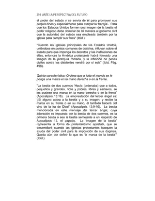 294 ANTE LA PERSPECTIVA DEL FUTURO
el poder del estado y se servía de él para promover sus
propios fines y especialmente para extirpar la ‘herejía’. Para
que los Estados Unidos formen una imagen de la bestia el
poder religioso debe dominar de tal manera al gobierno civil
que la autoridad del estado sea empleada también por la
iglesia para cumplir sus fines" (Ibíd.).
"Cuando las iglesias principales de los Estados Unidos,
uniéndose en puntos comunes de doctrina, influyan sobre el
estado para que imponga los decretos y las instituciones de
ellas, entonces la América protestante habrá formado una
imagen de la jerarquía romana, y la inflicción de penas
civiles contra los disidentes vendrá por sí sola" (Ibíd. Pág.
498).
Quinta característica: Ordena que a todo el mundo se le
ponga una marca en la mano derecha o en la frente.
"La bestia de dos cuernos ‘Hacía (ordenaba) que a todos,
pequeños y grandes, ricos y pobres, libres y esclavos, se
les pusiese una marca en la mano derecha o en la frente’
(Apocalipsis 13:16). La amonestación del tercer ángel es:
‘¡Si alguno adora a la bestia y a su imagen, y recibe la
marca en su frente o en su mano, él también beberá del
vino de la ira de Dios!’ (Apocalipsis 13:9-10). La bestia
mencionada en este mensaje del tercer ángel, cuya
adoración es impuesta por la bestia de dos cuernos, es la
primera bestia o sea la bestia semejante a un leopardo de
Apocalipsis 13, el papado. La ‘imagen de la bestia’
representa la forma de protestantismo apóstata, que se
desarrollará cuando las iglesias protestantes busquen la
ayuda del poder civil para la imposición de sus dogmas.
Queda aún por definir lo que es ‘la marca de la bestia’”
(Ibíd.).
 