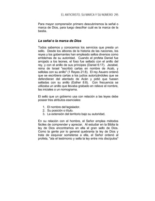 EL ANTICRISTO, SU MARCA Y SU NÚMERO 295
Para mayor comprensión primero descubriremos la señal o
marca de Dios, para luego descifrar cuál es la marca de la
bestia.
LLaa sseeññaall oo llaa mmaarrccaa ddee DDiiooss
Todos sabemos y conocemos los servicios que presta un
sello. Desde los albores de la historia de las naciones, los
reyes y los gobernantes han empleado sellos diversos como
emblemas de su autoridad. Cuando el profeta Daniel fue
arrojado a los leones, el foso fue sellado con el anillo del
rey, y con el anillo de sus príncipes (Daniel 6:17). Jezabel,
reina de Israel "escribió cartas en nombre de Acab, y
sellolas con su anillo" (1 Reyes 21:8). El rey Asuero ordenó
que se escribiera cartas a los judíos autorizándoles que se
defendieran del atentado de Acán y pidió que fuesen
selladas con su anillo (Esther 8:8). Con frecuencia se
utilizaba un anillo que llevaba grabado en relieve el nombre,
las iniciales o un nomograma.
El sello que un gobierno usa con relación a las leyes debe
poseer tres atributos esenciales:
1. El nombre del legislador.
2. Su posición o título.
3. La extensión del territorio bajo su autoridad.
En su relación con el hombre, el Señor emplea métodos
fáciles de comprender y apreciar. Al estudiar en la Biblia la
ley de Dios encontramos en ella el gran sello de Dios.
Como la gente por lo general quebranta la ley de Dios y
trata de esquivar someterse a ella, el Señor ordenó al
profeta, "ata el testimonio y sella la ley entre mis discípulos"
 