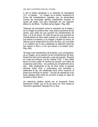 298 ANTE LA PERSPECTIVA DEL FUTURO
o sea la bestia semejante a un leopardo de Apocalipsis
13:1, el papado. “La ‘imagen de la bestia’ representa la
forma del protestantismo apóstata que se desarrollará
cuando las principales iglesias protestantes busquen la
ayuda del poder civil para imposición de sus dogmas"
(Elena G. de White. “Conflicto de los Siglos”, Pág. 498)
"Después de amonestar contra la adoración de la bestia y
de su imagen la profecía dice: ‘Aquí está la paciencia de los
santos, aquí están los que guardan los mandamientos de
Dios, y la fe de Jesús’. En vista de que los que guardan los
mandamientos de Dios están puestos en contraste con los
que adoran a la bestia y a su imagen y reciben su marca, se
deduce que la observancia de la ley de Dios, por una parte
y su violación por la otra, establecen la distinción entre los
que adoran a Dios y a los que adoran a la bestia" (Ibíd.,
Pág. 499).
"El rasgo más característico de la bestia, y por consiguiente,
de su imagen, es la violación de los mandamientos de Dios.
Daniel dice del cuerno pequeño, o sea del papado: ‘Pensará
en mudar los tiempos y la ley’ (Daniel 7:25) Y San Pablo
llama al mismo poder el ‘hombre de pecado’ que había de
ensalzarse sobre Dios. Una profecía es complemento de la
otra. Sólo adulterando la ley de Dios podía el papado
elevarse sobre Dios; y quienquiera que guardase a
sabiendas la ley, así adulterada daría honor supremo al
poder que introdujo el cambio. Tal acto de obediencia a las
leyes papales sería señal de sumisión al papa en lugar de
sumisión a Dios" (Ibíd.).
Un catecismo católico escrito por el reverendo Pedro
Geiermann CSSR, que el 25 de enero de 1910 recibió la
"bendición apostólica" del papa Pío X, dice:
 