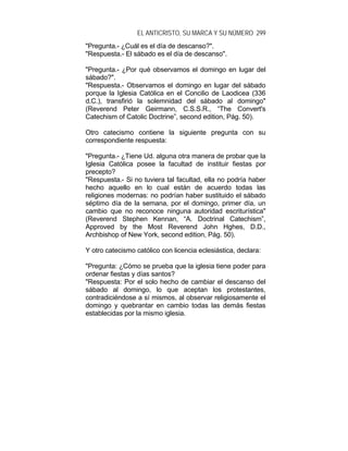 EL ANTICRISTO, SU MARCA Y SU NÚMERO 299
"Pregunta.- ¿Cuál es el día de descanso?".
"Respuesta.- El sábado es el día de descanso".
"Pregunta.- ¿Por qué observamos el domingo en lugar del
sábado?".
"Respuesta.- Observamos el domingo en lugar del sábado
porque la Iglesia Católica en el Concilio de Laodicea (336
d.C.), transfirió la solemnidad del sábado al domingo"
(Reverend Peter Geirmann, C.S.S.R., “The Convert's
Catechism of Catolic Doctrine”, second edition, Pág. 50).
Otro catecismo contiene la siguiente pregunta con su
correspondiente respuesta:
"Pregunta.- ¿Tiene Ud. alguna otra manera de probar que la
Iglesia Católica posee la facultad de instituir fiestas por
precepto?
"Respuesta.- Si no tuviera tal facultad, ella no podría haber
hecho aquello en lo cual están de acuerdo todas las
religiones modernas: no podrían haber sustituido el sábado
séptimo día de la semana, por el domingo, primer día, un
cambio que no reconoce ninguna autoridad escriturística"
(Reverend Stephen Kennan, “A. Doctrinal Catechism”,
Approved by the Most Reverend John Hghes, D.D.,
Archbishop of New York, second edition, Pág. 50).
Y otro catecismo católico con licencia eclesiástica, declara:
"Pregunta: ¿Cómo se prueba que la iglesia tiene poder para
ordenar fiestas y días santos?
"Respuesta: Por el solo hecho de cambiar el descanso del
sábado al domingo, lo que aceptan los protestantes,
contradiciéndose a sí mismos, al observar religiosamente el
domingo y quebrantar en cambio todas las demás fiestas
establecidas por la mismo iglesia.
 