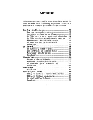 3
CCoonntteenniiddoo
Para una mejor comprensión se recomienda la lectura de
estos temas en forma ordenada y no pasar de un estudio a
otro sin haber entendido plenamente los precedentes.
Las Sagradas Escrituras ............................................... 11
Luz para nuestros tiempos ...................................... 12
Admirables predicciones científicas......................... 13
La Biblia como la verdad absoluta de orientación ... 14
La Biblia es la historia fidedigna de la salvación...... 15
El documento básico de la fe cristiana .................... 17
La Biblia está llena del poder de vida ...................... 19
Conclusión............................................................... 19
La Trinidad...................................................................... 21
La pluralidad y unidad de Dios ................................ 21
Los nombres de las personas divinas ..................... 23
Naturaleza y carácter de Dios ................................. 24
Conclusión............................................................... 24
Dios el Padre .................................................................. 25
Dios en la relación de Padre.................................... 25
Aplicación de la paternidad de Dios ........................ 26
La filiación de hijos en el reino de Dios ................... 26
Conclusión............................................................... 28
Dios el Hijo ..................................................................... 29
Conclusión............................................................... 33
Dios el Espíritu Santo.................................................... 34
El Espíritu Santo es el vicario del Hijo de Dios........ 35
El Espíritu Santo es una persona ............................ 36
La misión del Espíritu Santo.................................... 38
Conclusión............................................................... 39
 