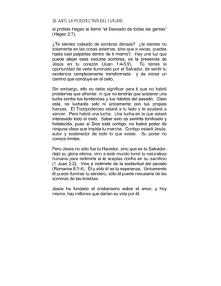30 ANTE LA PERSPECTIVA DEL FUTURO
el profeta Hageo le llamó "el Deseado de todas las gentes"
(Hageo 2:7).
¿Te sientes rodeado de sombras densas? ¿te sientes no
solamente en las cosas externas, sino que a veces, puedes
hasta casi palparlas dentro de ti mismo?. Hay una luz que
puede alejar esas oscuras sombras, es la presencia de
Jesús en tu corazón (Juan 1:4-5,9). Tú tienes la
oportunidad de verte iluminado por el Salvador, de sentir tu
existencia completamente transformada y de iniciar un
camino que concluye en el cielo.
Sin embargo, ello no debe significar para ti que no habrá
problemas que afrontar, ni que no tendrás que sostener una
lucha contra tus tendencias y tus hábitos del pasado. Claro
está, no lucharás solo ni únicamente con tus propias
fuerzas. El Todopoderoso estará a tu lado y te ayudará a
vencer. Pero habrá una lucha. Una lucha en la que estará
interesado todo el cielo. Saber esto es sentirte tonificado y
fortalecido, pues si Dios está contigo, no habrá poder de
ninguna clase que impida tu marcha. Contigo estará Jesús,
autor y sostenedor de todo lo que existe. Su poder no
conoce límites.
Pero Jesús no sólo fue tu Hacedor, sino que es tu Salvador,
dejó su gloria eterna, vino a este mundo tomó tu naturaleza
humana para redimirte si le aceptas confía en su sacrificio
(1 Juan 2:2). Vino a redimirte de la esclavitud del pecado
(Romanos 8:1-4). Él y sólo él es tu esperanza. Únicamente
él puede iluminar tu sendero, sólo él puede rescatarte de las
sombras de las tinieblas.
Jesús ha fundado el cristianismo sobre el amor, y hoy
mismo, hay millones que darían su vida por él.
 