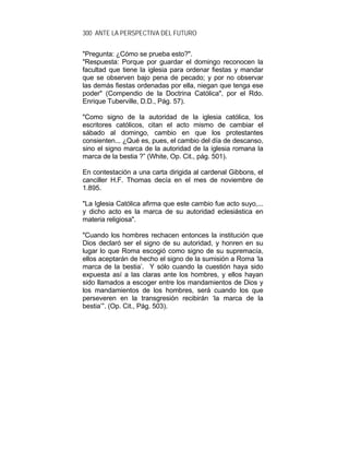 300 ANTE LA PERSPECTIVA DEL FUTURO
"Pregunta: ¿Cómo se prueba esto?".
"Respuesta: Porque por guardar el domingo reconocen la
facultad que tiene la iglesia para ordenar fiestas y mandar
que se observen bajo pena de pecado; y por no observar
las demás fiestas ordenadas por ella, niegan que tenga ese
poder" (Compendio de la Doctrina Católica", por el Rdo.
Enrique Tuberville, D.D., Pág. 57).
"Como signo de la autoridad de la iglesia católica, los
escritores católicos, citan el acto mismo de cambiar el
sábado al domingo, cambio en que los protestantes
consienten... ¿Qué es, pues, el cambio del día de descanso,
sino el signo marca de la autoridad de la iglesia romana la
marca de la bestia ?” (White, Op. Cit., pág. 501).
En contestación a una carta dirigida al cardenal Gibbons, el
canciller H.F. Thomas decía en el mes de noviembre de
1.895.
"La Iglesia Católica afirma que este cambio fue acto suyo,...
y dicho acto es la marca de su autoridad eclesiástica en
materia religiosa".
"Cuando los hombres rechacen entonces la institución que
Dios declaró ser el signo de su autoridad, y honren en su
lugar lo que Roma escogió como signo de su supremacía,
ellos aceptarán de hecho el signo de la sumisión a Roma ‘la
marca de la bestia’. Y sólo cuando la cuestión haya sido
expuesta así a las claras ante los hombres, y ellos hayan
sido llamados a escoger entre los mandamientos de Dios y
los mandamientos de los hombres, será cuando los que
perseveren en la transgresión recibirán ‘la marca de la
bestia’”. (Op. Cit., Pág. 503).
 
