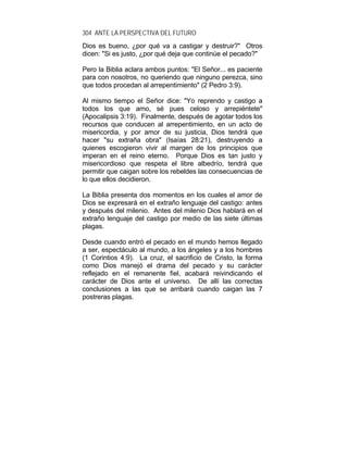 304 ANTE LA PERSPECTIVA DEL FUTURO
Dios es bueno, ¿por qué va a castigar y destruir?" Otros
dicen: "Si es justo, ¿por qué deja que continúe el pecado?"
Pero la Biblia aclara ambos puntos: "El Señor... es paciente
para con nosotros, no queriendo que ninguno perezca, sino
que todos procedan al arrepentimiento" (2 Pedro 3:9).
Al mismo tiempo el Señor dice: "Yo reprendo y castigo a
todos los que amo, sé pues celoso y arrepiéntete"
(Apocalipsis 3:19). Finalmente, después de agotar todos los
recursos que conducen al arrepentimiento, en un acto de
misericordia, y por amor de su justicia, Dios tendrá que
hacer "su extraña obra" (Isaías 28:21), destruyendo a
quienes escogieron vivir al margen de los principios que
imperan en el reino eterno. Porque Dios es tan justo y
misericordioso que respeta el libre albedrío, tendrá que
permitir que caigan sobre los rebeldes las consecuencias de
lo que ellos decidieron.
La Biblia presenta dos momentos en los cuales el amor de
Dios se expresará en el extraño lenguaje del castigo: antes
y después del milenio. Antes del milenio Dios hablará en el
extraño lenguaje del castigo por medio de las siete últimas
plagas.
Desde cuando entró el pecado en el mundo hemos llegado
a ser, espectáculo al mundo, a los ángeles y a los hombres
(1 Corintios 4:9). La cruz, el sacrificio de Cristo, la forma
como Dios manejó el drama del pecado y su carácter
reflejado en el remanente fiel, acabará reivindicando el
carácter de Dios ante el universo. De allí las correctas
conclusiones a las que se arribará cuando caigan las 7
postreras plagas.
 