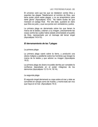 LAS 7 POSTRERAS PLAGAS 305
El universo verá que los que se rebelaron contra Dios y
soportan las plagas "blasfemaron el nombre de Dios, que
tiene poder sobre estas plagas, y no se arrepintieron para
darle gloria" (Apocalipsis 16:9). No habrá dudas de que
merecen el castigo final. Por otro lado, quedará en claro
que Dios es justo, y que sus juicios son verdaderos y justos.
La primera plaga es derramada sobre los que tienen la
marca de la bestia y adoran a su imagen, precisamente las
cosas contra las cuales había estado amonestado el pueblo
de Dios, representado por el mensaje del tercer ángel
(Apocalipsis 14:9-10).
EEll ddeerrrraammaammiieennttoo ddee llaass 77 ppllaaggaass
La primera plaga
La primera plaga caerá sobre la tierra, y producirá una
úlcera maligna y pestilente sobre los hombres que tengan la
marca de la bestia y que adoren su imagen (Apocalipsis
16:2).
La primera plaga de úlcera incurable derriba por completo la
confianza depositada en el poder milagroso de los
demonios (Apocalipsis 13:13-14; 16:14).
La segunda plaga
El segundo ángel derramará su copa sobre el mar y éste se
convertirá en sangre como de muerto; y morirá todo ser vivo
que haya en el mar. (Apocalipsis 16:3)
 