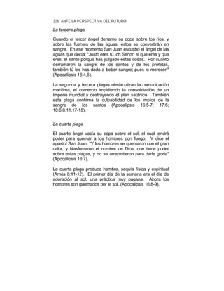 306 ANTE LA PERSPECTIVA DEL FUTURO
La tercera plaga
Cuando el tercer ángel derrame su copa sobre los ríos, y
sobre las fuentes de las aguas, éstos se convertirán en
sangre. En ese momento San Juan escuchó el ángel de las
aguas que decía: "Justo eres tú, oh Señor, el que eres y que
eres, el santo porque has juzgado estas cosas. Por cuanto
derramaron la sangre de los santos y de los profetas,
también tú les has dado a beber sangre; pues lo merecen"
(Apocalipsis 16:4,6).
La segunda y tercera plagas obstaculizan la comunicación
marítima, el comercio impidiendo la consolidación de un
Imperio mundial y destruyendo el plan satánico. También
esta plaga confirma la culpabilidad de los impíos de la
sangre de los santos (Apocalipsis 16:5-7; 17:6;
18:6,8,11,17-18).
La cuarta plaga
El cuarto ángel vacía su copa sobre el sol, el cual tendrá
poder para quemar a los hombres con fuego. Y dice el
apóstol San Juan: "Y los hombres se quemaron con el gran
calor, y blasfemaron el nombre de Dios, que tiene poder
sobre estas plagas, y no se arrepintieron para darle gloria”
(Apocalipsis 16:7).
La cuarta plaga produce hambre, sequía física y espiritual
(Amós 8:11-12). El primer día de la semana era el día de
adoración al sol, una práctica muy pagana. Ahora los
hombres son quemados por el sol. (Apocalipsis 16:8-9).
 