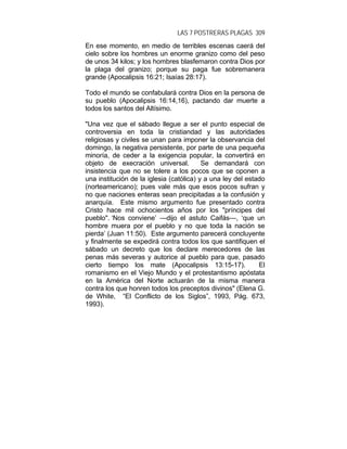 LAS 7 POSTRERAS PLAGAS 309
En ese momento, en medio de terribles escenas caerá del
cielo sobre los hombres un enorme granizo como del peso
de unos 34 kilos; y los hombres blasfemaron contra Dios por
la plaga del granizo; porque su paga fue sobremanera
grande (Apocalipsis 16:21; Isaías 28:17).
Todo el mundo se confabulará contra Dios en la persona de
su pueblo (Apocalipsis 16:14,16), pactando dar muerte a
todos los santos del Altísimo.
"Una vez que el sábado llegue a ser el punto especial de
controversia en toda la cristiandad y las autoridades
religiosas y civiles se unan para imponer la observancia del
domingo, la negativa persistente, por parte de una pequeña
minoría, de ceder a la exigencia popular, la convertirá en
objeto de execración universal. Se demandará con
insistencia que no se tolere a los pocos que se oponen a
una institución de la iglesia (católica) y a una ley del estado
(norteamericano); pues vale más que esos pocos sufran y
no que naciones enteras sean precipitadas a la confusión y
anarquía. Este mismo argumento fue presentado contra
Cristo hace mil ochocientos años por los "príncipes del
pueblo". ‘Nos conviene’ —dijo el astuto Caifás—, ‘que un
hombre muera por el pueblo y no que toda la nación se
pierda’ (Juan 11:50). Este argumento parecerá concluyente
y finalmente se expedirá contra todos los que santifiquen el
sábado un decreto que los declare merecedores de las
penas más severas y autorice al pueblo para que, pasado
cierto tiempo los mate (Apocalipsis 13:15-17). El
romanismo en el Viejo Mundo y el protestantismo apóstata
en la América del Norte actuarán de la misma manera
contra los que honren todos los preceptos divinos" (Elena G.
de White, “El Conflicto de los Siglos”, 1993, Pág. 673,
1993).
 