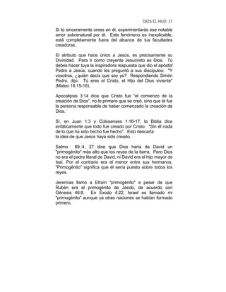 DIOS EL HIJO 31
Si tú sinceramente crees en él, experimentarás ese notable
amor sobrenatural por él. Este fenómeno es inexplicable,
está completamente fuera del alcance de tus facultades
creadoras.
El atributo que hace único a Jesús, es precisamente su
Divinidad. Para ti como creyente Jesucristo es Dios. Tú
debes hacer tuya la inspiradora respuesta que dio el apóstol
Pedro a Jesús, cuando les preguntó a sus discípulos: "Y
vosotros, ¿quién decís que soy yo? Respondiendo Simón
Pedro, dijo: Tú eres el Cristo, el Hijo del Dios viviente"
(Mateo 16:15-16).
Apocalipsis 3:14 dice que Cristo fue "el comienzo de la
creación de Dios", no lo primero que se creó, sino que él fue
la persona responsable de haber comenzado la creación de
Dios.
Sí, en Juan 1:3 y Colosenses 1:16-17, la Biblia dice
enfáticamente que todo fue creado por Cristo: "Sin él nada
de lo que ha sido hecho fue hecho". Esto descarta
la idea de que Jesús haya sido creado.
Salmo 89 :4, 27 dice que Dios haría de David un
"primogénito" más alto que los reyes de la tierra. Pero Dios
no era el padre literal de David, ni David era el hijo mayor de
Isaí. Por el contrario era el menor entre sus hermanos.
"Primogénito" significa que él sería puesto sobre todos los
reyes.
Jeremías llamó a Efraín "primogénito" a pesar de que
Rubén era el primogénito de Jacob, de acuerdo con
Génesis 46:8. En Éxodo 4:22, Israel es llamado mi
"primogénito" aunque ya otras naciones se habían formado
primero.
 
