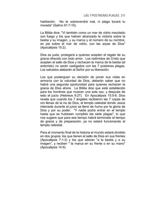 LAS 7 POSTRERAS PLAGAS 311
habitación. No te sobrevendrá mal, ni plaga tocará tu
morada" (Salmo 91:7-10).
La Biblia dice: "Vi también como un mar de vidrio mezclado
con fuego y los que habían alcanzado la victoria sobre la
bestia y su imagen, y su marca y el número de su nombre,
en pie sobre el mar de vidrio, con las arpas de Dios"
(Apocalipsis 15:2).
Dios es justo, protegerá a quienes acepten el regalo de su
gracia ofrecido con todo amor. Los redimidos de Cristo que
acepten el sello de Dios y rechacen la marca de la bestia (el
anticristo) no serán castigados con las 7 postreras plagas.
Los salvados alabarán al Señor por su liberación.
Los que posterguen su decisión de poner sus vidas en
armonía con la voluntad de Dios, deberán saber que no
habrá una segunda oportunidad para quienes rechacen la
gracia de Dios ahora. La Biblia dice que está establecido
para los hombres que mueran una sola vez, y después de
esto el juicio (Hebreos 9:27). En Apocalipsis 15:5-8, Dios
revela que cuando los 7 ángeles recibieron las 7 copas de
oro llenas de la ira de Dios, el templo celestial donde Jesús
intercede durante el juicio se llenó de humo por la gloria de
Dios y por su poder. "Y nadie podía entrar en el templo
hasta que se hubiesen cumplido las siete plagas", lo que
nos sugiere que para ese tiempo habrá terminado el tiempo
de gracia y de preparación; ya no estará funcionando el
templo celestial.
Para el momento final de la historia el mundo estará dividido
en dos grupos: los que tienen el sello de Dios en sus frentes
(Apocalipsis 7:1-3) y los que adoran "a la bestia y a su
imagen”, y reciben " la marca en su frente o en su mano"
(Apocalipsis 14:9).
 