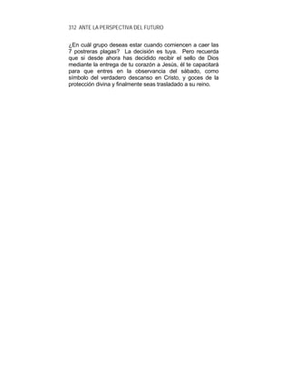 312 ANTE LA PERSPECTIVA DEL FUTURO
¿En cuál grupo deseas estar cuando comiencen a caer las
7 postreras plagas? La decisión es tuya. Pero recuerda
que si desde ahora has decidido recibir el sello de Dios
mediante la entrega de tu corazón a Jesús, él te capacitará
para que entres en la observancia del sábado, como
símbolo del verdadero descanso en Cristo, y goces de la
protección divina y finalmente seas trasladado a su reino.
 