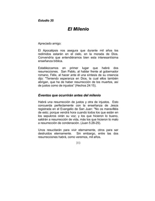 313
EEssttuuddiioo 3355
EEll MMiilleenniioo
Apreciado amigo:
El Apocalipsis nos asegura que durante mil años los
redimidos estarán en el cielo, en la morada de Dios.
Convendría que entendiéramos bien esta interesantísima
enseñanza bíblica.
Establezcamos en primer lugar que habrá dos
resurrecciones. San Pablo, al hablar frente al gobernador
romano, Félix, al hacer ante él una síntesis de su creencia
dijo: "Teniendo esperanza en Dios, la cual ellos también
abrigan, que ha de haber resurrección de los muertos, así
de justos como de injustos” (Hechos 24:15).
EEvveennttooss qquuee ooccuurrrriirráánn aanntteess ddeell mmiilleenniioo
Habrá una resurrección de justos y otra de injustos. Esto
concuerda perfectamente con la enseñanza de Jesús
registrada en el Evangelio de San Juan: "No os maravilléis
de esto; porque vendrá hora cuando todos los que están en
los sepulcros oirán su voz; y los que hicieron lo bueno,
saldrán a resurrección de vida, más los que hicieron lo malo
a resurrección de condenación. (Juan 5:28-29).
Unos resucitarán para vivir eternamente, otros para ser
destruidos eternamente. Sin embargo, entre las dos
resurrecciones habrá, como veremos, mil años.
 