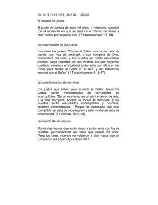 314 ANTE LA PERSPECTIVA DEL FUTURO
El retorno de Jesús
El punto de partida de esos mil años, o milenario, coincide
con el momento en que se produce el retorno de Jesús a
este mundo por segunda vez (2 Tesalonicenses 1:7-10).
La resurrección de los justos
Resucitan los justos: "Porque el Señor mismo con voz de
mando, con voz de arcángel, y con trompeta de Dios,
descenderá del cielo, y los muertos en Cristo resucitarán
primero, luego nosotros los que vivimos, los que hayamos
quedado, seremos arrebatados juntamente con ellos en las
nubes para recibir al Señor en el aire, y así estaremos
siempre con el Señor" (1 Tesalonicenses 4:16-17).
La transformación de los vivos
Los justos que estén vivos cuando el Señor Jesucristo
vuelva, serán transformados de corruptibles en
incorruptibles: "En un momento, en un abrir y cerrar de ojos,
a la final trompeta; porque se tocará la trompeta, y los
muertos serán resucitados incorruptibles y nosotros,
seremos transformados. Porque es necesario que esto
corruptible se vista de incorrupción y esto mortal se vista de
inmortalidad” (1 Corintios 15:52-53).
La muerte de los impíos
Morirán los impíos que estén vivos, y juntamente con los ya
muertos, permanecerán así hasta que pasen mil años:
"Pero los otros muertos no volvieron a vivir hasta que se
cumplieron mil años" (Apocalipsis 20:5).
 