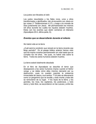 EL MILENIO 315
Los justos son llevados al cielo
Los justos resucitados y los fieles vivos, unos y otros
transformados y glorificados, irán al encuentro con Jesús en
las nubes (1 Tesalonicenses 4:17), y luego a la morada de
Dios juntamente con Jesús. Allí permanecerán los mismos
mil años durante los cuales los injustos estarán muertos.
Éstos son los eventos que darán comienzo al milenario
(Apocalipsis 20:4, última parte, 6).
EEvveennttooss qquuee ssee ddeessaarrrroollllaarráánn dduurraannttee eell mmiilleenniioo
No habrá vida en la tierra
¿Cuál será la condición que reinará en la tierra durante ese
largo período? En el pasaje bíblico anterior hemos visto
que los impíos muertos permanecerán sin vida hasta que se
cumplan los mil años. Así pues, no habrá vida sobre la
tierra. Todos los seres humanos estarán muertos.
La tierra estará totalmente desolada
En el libro de Apocalipsis se describe el terror que
desesperará a los seres humanos impíos cuando el Señor
venga, y se relata cómo ellos mismos clamarán por su
destrucción, pues no pueden soportar la presencia
inmaculada de Jesús y sus santos: "Y el cielo se desvaneció
como un pergamino que se enrolla; y todo monte y toda isla
se removieron de su lugar. Y los reyes de la tierra, y los
grandes, los ricos, los capitanes, los poderosos, y todo
siervo y todo libre, se escondieron en las cuevas y entre las
 