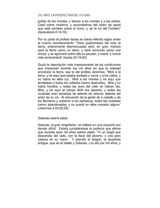 316 ANTE LA PERSPECTIVA DEL FUTURO
peñas de los montes; y decían a los montes y a las peñas:
Caed sobre nosotros, y escondednos del rostro de aquel
que está sentado sobre el trono, y de la ira del Cordero"
(Apocalipsis 6:14-16).
Por su parte el profeta Isaías se había referido siglos antes
al mismo acontecimiento: "Será quebrantada del todo la
tierra, enteramente desmenuzada será, en gran manera
será la tierra como un ebrio, y será removida como una
choza; y se agravará sobre ella su pecado, y caerá, y nunca
más se levantará” (Isaías 24:19-20).
Quizá la descripción más impresionante de las condiciones
que imperarán durante los mil años en que la soledad
envolverá la tierra, sea la del profeta Jeremías: "Miré a la
tierra, y he aquí que estaba asolada y vacía; y a los cielos, y
no había en ellos luz. Miré a los montes y he aquí que
temblaban y todos los collados fueron destruidos. Miré y no
había hombre, y todas las aves del cielo se habían ido.
Miré, y he aquí el campo fértil era desierto, y todas las
ciudades eran asoladas de delante de Jehová, delante del
ardor de su ira. Al estruendo de la gente de a caballo y de
los flecheros y subieron a los peñascos; todas las ciudades
fueron abandonadas, y no quedó en ellas morador alguno”
(Jeremías 4:23-26,29).
Satanás estará atado
Satanás, el gran engañador, se hallará en una situación por
demás difícil. Estará cumpliéndose la profecía que afirma
que durante esos mil años estará atado: "Vi un ángel que
descendía del cielo, con la llave del abismo, y una gran
cadena en su mano. Y prendió al dragón, la serpiente
antigua, que es el diablo y Satanás, y lo ató por mil años; y
 