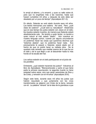 EL MILENIO 317
lo arrojó al abismo, y lo encerró, y puso su sello sobre él,
para que no engañase más a las naciones, hasta que
fuesen cumplidos mil años; y después de esto debe ser
desatado por un poco de tiempo” (Apocalipsis 20:1-3).
En efecto, Satanás se verá atado durante esos mil años.
Los textos mencionan una cadena. Así será. Pero, ¿qué
clase de cadena? ¿Cuál será su naturaleza? Obsérvese
que en ese tiempo los justos estarán con Jesús en el cielo;
los injustos estarán muertos, de manera que Satanás estará
absolutamente solo. No tendrá a quién tentar; no tendrá a
quien inducir al mal; estará "atado". Aún nosotros en
nuestro lenguaje común, cuando por alguna circunstancia
no podemos hacer las cosas que queremos decimos que
"estamos atados", que no podemos hacer nada. Eso
precisamente le pasará a Satanás: estará atado por el
hecho de que no podrá hacer su nefasta obra. No le
quedará más remedio que meditar acerca de lo que fue en
el cielo y de lo que llegó a ser al descender hasta lo más
hondo en la escala del mal.
Los salvos estarán en el cielo participando en el juicio de
los perdidos
Entretanto, ¿qué estarán haciendo los justos? Volvamos al
libro de Apocalipsis: "Bienaventurado y santo el que tiene
parte la primera resurrección; la segunda muerte no tiene
potestad sobre estos, sino que serán sacerdotes de Dios y
de Cristo, y reinarán con él mil años” (Apocalipsis 20:6).
Según este texto, durante esos mil años los justos que
habrán resucitado y que juntamente con los vivos
transformados se alejaron con Cristo de la tierra, reinarán
con él. La palabra "reinará” da la idea de la grandeza a que
 