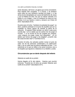 318 ANTE LA PERSPECTIVA DEL FUTURO
serán elevados, del honor y la gloria que se les concederán.
Pero estarán bien ocupados: "Y vi tronos, y se sentaron
sobre ellos los que recibieron facultad de juzgar; y vi las
almas de los decapitados por causa del testimonio de Jesús
y por la Palabra de Dios, los que no habían adorado a la
bestia ni a su imagen, y que no recibieron la marca en sus
frentes ni en sus manos; y vieron y reinaron con Cristo mil
años” (Apocalipsis 20:4).
Durante esos mil años, "recibieron la potestad de juzgar", es
decir, pudieron participar en el juicio de aquellos que por su
impiedad no fueron dignos de heredar la gloria de la
salvación. El apóstol Pablo también se refirió a este juicio
cuando dijo: "¿O no sabéis que los santos han de juzgar al
mundo? Y si el mundo ha de ser juzgado por vosotros,
¿sois indignos de juzgar cosas muy pequeñas? ¿O no
sabéis que hemos de juzgar a los ángeles? ¿Cuánto más
las cosas de esta vida? (1 Corintios 6:2-3).
Durante mil años, los salvados podrán revisar el juicio de
cada una de las personas condenadas a la destrucción
total, y ver en cada caso la justicia inalterable de Dios. Y no
solamente en lo que se refiere a los seres humanos, sino a
los ángeles que siguieron a Satanás en su rebelión y caída.
CCiirrccuunnssttaanncciiaass qquuee ssee ddaarráánn ddeessppuuééss ddeell mmiilleenniioo
Satanás es suelto de su prisión
Hemos llegado al fin del milenio. Veamos qué ocurrirá
entonces: "Cuando los mil años se cumplan Satanás será
suelto de su prisión" (Apocalipsis 20:7).
 
