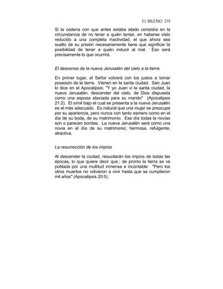 EL MILENIO 319
Si la cadena con que antes estaba atado consistía en la
circunstancia de no tener a quién tentar, en haberse visto
reducido a una completa inactividad, el que ahora sea
suelto de su prisión necesariamente tiene que significar la
posibilidad de tener a quién inducir al mal. Eso será
precisamente lo que ocurrirá.
El descenso de la nueva Jerusalén del cielo a la tierra
En primer lugar, el Señor volverá con los justos a tomar
posesión de la tierra. Vienen en la santa ciudad. San Juan
lo dice en el Apocalipsis: "Y yo Juan vi la santa ciudad, la
nueva Jerusalén, descender del cielo, de Dios dispuesta
como una esposa ataviada para su marido" (Apocalipsis
21:2). El símil bajo el cual se presenta a la nueva Jerusalén
es el más adecuado. Es natural que una mujer se preocupe
por su apariencia, pero nunca con tanto esmero como en el
día de su boda, de su matrimonio. Ese día todas la novias
son o parecen bonitas. La nueva Jerusalén será como una
novia en el día de su matrimonio; hermosa, refulgente,
atractiva.
La resurrección de los impíos
Al descender la ciudad, resucitarán los impíos de todas las
épocas, lo que quiere decir que ; de pronto la tierra se ve
poblada por una multitud inmensa e incontable: "Pero los
otros muertos no volvieron a vivir hasta que se cumplieron
mil años" (Apocalipsis 20:5).
 
