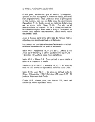 32 ANTE LA PERSPECTIVA DEL FUTURO
Queda pues, establecido que el término "primogénito",
aplicado a Cristo no significa el primer ser creado, sino más
bien, el preeminente. Dice Cristo que él es el primogénito
de los muertos, para que en todo tenga la preeminencia
(Apocalipsis 1:18). Cristo rompió las cadenas de la tumba
por su propio poder (Juan 10:18). Por ello es el
preeminente de los muertos. No fue el primero en resucitar,
en orden cronológico. Pues ya en el Antiguo Testamento se
habían dado algunas resurrecciones, Jesús mismo había
resucitado a otros.
Jesús o Jeshua, es la forma abreviada del nombre hebreo
Jehoshua, que significa Jehová es el Salvador.
Las referencias que hace el Antiguo Testamento a Jehová,
el Nuevo Testamento se las aplica a Jesucristo:
Isaías 44:6 - Apocalipsis 1:8,17; 2:8; 22:13. Jehová o sea
Jesús es el "Primero y el último" Deuteronomio 32:3-4,18 -
1 Corintios 10:4, Jehová o sea Jesús es la Roca.
Isaías 40:3 - Mateo 3:3. Era a Jehová o sea a Jesús a
quien se le prepararía la senda.
Salmos 45:6;102:24-27 - Hebreos 1:8,10,12. El trono de
Dios y la vida eterna son aplicados a Jehová o sea a Cristo.
Isaías 6:1-3; Juan 12:41 - La gloria de Jehová es la de
Cristo. Eclesiastés 12:14;2 Corintios 5:10; Juan 5:22. El
juicio de Jehová es el de Cristo.
Éxodo 20:10, primera parte, con Marcos 2:28, habla del
sábado de Jehová aplicado a Jesús.
 