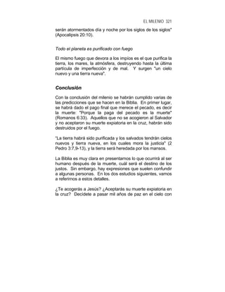 EL MILENIO 321
serán atormentados día y noche por los siglos de los siglos"
(Apocalipsis 20:10).
Todo el planeta es purificado con fuego
El mismo fuego que devora a los impíos es el que purifica la
tierra, los mares, la atmósfera, destruyendo hasta la última
partícula de imperfección y de mal. Y surgen "un cielo
nuevo y una tierra nueva".
CCoonncclluussiióónn
Con la conclusión del milenio se habrán cumplido varias de
las predicciones que se hacen en la Biblia. En primer lugar,
se habrá dado el pago final que merece el pecado, es decir
la muerte: "Porque la paga del pecado es la muerte"
(Romanos 6:33). Aquellos que no se acogieron al Salvador
y no aceptaron su muerte expiatoria en la cruz, habrán sido
destruidos por el fuego.
“La tierra habrá sido purificada y los salvados tendrán cielos
nuevos y tierra nueva, en los cuales mora la justicia" (2
Pedro 3:7,9-13), y la tierra será heredada por los mansos.
La Biblia es muy clara en presentarnos lo que ocurrirá al ser
humano después de la muerte, cuál será el destino de los
justos. Sin embargo, hay expresiones que suelen confundir
a algunas personas. En los dos estudios siguientes, vamos
a referirnos a estos detalles.
¿Te acogerás a Jesús? ¿Aceptarás su muerte expiatoria en
la cruz? Decídete a pasar mil años de paz en el cielo con
 