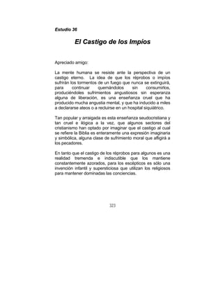 323
EEssttuuddiioo 3366
EEll CCaassttiiggoo ddee llooss IImmppííooss
Apreciado amigo:
La mente humana se resiste ante la perspectiva de un
castigo eterno. La idea de que los réprobos o impíos
sufrirán los tormentos de un fuego que nunca se extinguirá,
para continuar quemándolos sin consumirlos,
produciéndoles sufrimientos angustiosos sin esperanza
alguna de liberación, es una enseñanza cruel que ha
producido mucha angustia mental, y que ha inducido a miles
a declararse ateos o a recluirse en un hospital siquiátrico.
Tan popular y arraigada es esta enseñanza seudocristiana y
tan cruel e ilógica a la vez, que algunos sectores del
cristianismo han optado por imaginar que el castigo al cual
se refiere la Biblia es enteramente una expresión imaginaria
y simbólica, alguna clase de sufrimiento moral que afligirá a
los pecadores.
En tanto que el castigo de los réprobos para algunos es una
realidad tremenda e indiscutible que los mantiene
constantemente azorados, para los escépticos es sólo una
invención infantil y supersticiosa que utilizan los religiosos
para mantener dominadas las conciencias.
 
