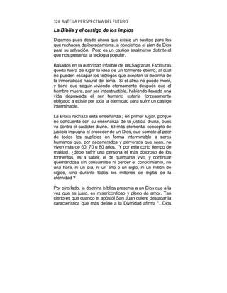 324 ANTE LA PERSPECTIVA DEL FUTURO
LLaa BBiibblliiaa yy eell ccaassttiiggoo ddee llooss iimmppííooss
Digamos pues desde ahora que existe un castigo para los
que rechacen deliberadamente, a conciencia el plan de Dios
para su salvación. Pero es un castigo totalmente distinto al
que nos presenta la teología popular.
Basados en la autoridad infalible de las Sagradas Escrituras
queda fuera de lugar la idea de un tormento eterno, al cual
no pueden escapar los teólogos que aceptan la doctrina de
la inmortalidad natural del alma. Si el alma no puede morir,
y tiene que seguir viviendo eternamente después que el
hombre muere, por ser indestructible, habiendo llevado una
vida depravada el ser humano estaría forzosamente
obligado a existir por toda la eternidad para sufrir un castigo
interminable.
La Biblia rechaza esta enseñanza ; en primer lugar, porque
no concuerda con su enseñanza de la justicia divina, pues
va contra el carácter divino. El más elemental concepto de
justicia impugna el proceder de un Dios, que somete al peor
de todos los suplicios en forma interminable a seres
humanos que, por degenerados y perversos que sean, no
viven más de 60, 70 u 80 años. Y por este corto tiempo de
maldad, ¿debe sufrir una persona el más doloroso de los
tormentos, es a saber, el de quemarse vivo, y continuar
quemándose sin consumirse ni perder el conocimiento, no
una hora, ni un día, ni un año o un siglo, ni un millón de
siglos, sino durante todos los millones de siglos de la
eternidad ?
Por otro lado, la doctrina bíblica presenta a un Dios que a la
vez que es justo, es misericordioso y pleno de amor. Tan
cierto es que cuando el apóstol San Juan quiere destacar la
característica que más define a la Divinidad afirma "...Dios
 