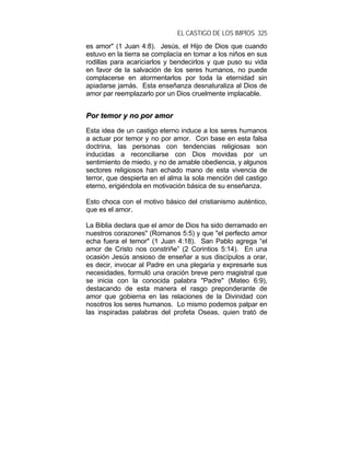 EL CASTIGO DE LOS IMPÍOS 325
es amor" (1 Juan 4:8). Jesús, el Hijo de Dios que cuando
estuvo en la tierra se complacía en tomar a los niños en sus
rodillas para acariciarlos y bendecirlos y que puso su vida
en favor de la salvación de los seres humanos, no puede
complacerse en atormentarlos por toda la eternidad sin
apiadarse jamás. Esta enseñanza desnaturaliza al Dios de
amor par reemplazarlo por un Dios cruelmente implacable.
PPoorr tteemmoorr yy nnoo ppoorr aammoorr
Esta idea de un castigo eterno induce a los seres humanos
a actuar por temor y no por amor. Con base en esta falsa
doctrina, las personas con tendencias religiosas son
inducidas a reconciliarse con Dios movidas por un
sentimiento de miedo, y no de amable obediencia, y algunos
sectores religiosos han echado mano de esta vivencia de
terror, que despierta en el alma la sola mención del castigo
eterno, erigiéndola en motivación básica de su enseñanza.
Esto choca con el motivo básico del cristianismo auténtico,
que es el amor.
La Biblia declara que el amor de Dios ha sido derramado en
nuestros corazones" (Romanos 5:5) y que "el perfecto amor
echa fuera el temor" (1 Juan 4:18). San Pablo agrega “el
amor de Cristo nos constriñe” (2 Corintios 5:14). En una
ocasión Jesús ansioso de enseñar a sus discípulos a orar,
es decir, invocar al Padre en una plegaria y expresarle sus
necesidades, formuló una oración breve pero magistral que
se inicia con la conocida palabra "Padre" (Mateo 6:9),
destacando de esta manera el rasgo preponderante de
amor que gobierna en las relaciones de la Divinidad con
nosotros los seres humanos. Lo mismo podemos palpar en
las inspiradas palabras del profeta Oseas, quien trató de
 
