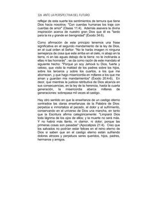 326 ANTE LA PERSPECTIVA DEL FUTURO
reflejar de esta suerte los sentimientos de ternura que tiene
Dios hacia nosotros: "Con cuerdas humanas los traje con
cuerdas de amor" (Oseas 11:4). Además asevera la divina
inspiración acerca de nuestro gran Dios que él es "tardo
para la ira y grande en benignidad" (Éxodo 34:6).
Como afirmación de este principio tenemos una frase
significativa en el segundo mandamiento de la ley de Dios,
en el cual orden el Señor: "No te harás imagen ni ninguna
semejanza de cosa que este arriba en el cielo, ni abajo en la
tierra, ni en las aguas debajo de la tierra: no te inclinarás a
ellas ni las honrarás" ; se da como razón de este mandato el
siguiente hecho: "Porque yo soy Jehová tu Dios, fuerte y
celoso, que visito la maldad de los padres sobre los hijos,
sobre los terceros y sobre los cuartos, a los que me
aborrecen, y que hago misericordia en millares a los que me
aman y guardan mis mandamientos" (Éxodo 20:4-6). En
decir, que mientras la justicia retributiva de Dios alcanza en
sus consecuencias, en la ley de la herencia, hasta la cuarta
generación, la misericordia abarca millares de
generaciones: sobrepasa mil veces al castigo.
Hay otro sentido en que la enseñanza de un castigo eterno
contradice las claras enseñanzas de la Palabra de Dios:
perpetúa e inmortaliza el pecado, el dolor y el sufrimiento,
conservando en el universo de Dios una mancha, en tanto
que la Escritura afirma categóricamente: "Limpiará Dios
toda lágrima de los ojos de ellos; y la muerte no será más.
Y no habrá más llanto, ni clamor, ni dolor; porque las
primeras cosas son pasadas" (Apocalipsis 21:4). Creo que
los salvados no podrían estar felices en el reino eterno de
Dios si saben que en el castigo eterno están sufriendo
dolores atroces y perpetuos seres queridos, hijos, padres,
hermanos y amigos.
 