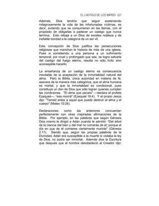 EL CASTIGO DE LOS IMPÍOS 327
Además, Dios tendría que seguir sosteniendo
milagrosamente la vida de las infortunadas víctimas, es
decir, evitando que se consumieran en las llamas, con el
propósito de obligarlas a padecer un castigo que nunca
termina. Esto rebaja a un Dios de excelsa nobleza y de
inefable bondad a la categoría de un ser vil.
Esta concepción de Dios justifica las persecuciones
religiosas que manchan la historia de más de una iglesia.
Pues si sometiendo a una persona a un sufrimiento
temporal, por cruel y prolongado que sea, se logra salvarla
del castigo del fuego eterno, resulta no sólo lícito sino
aconsejable hacerlo.
La enseñanza de un castigo eterno es consecuencia
inevitable de la aceptación de la inmortalidad natural del
alma. Pero la Biblia, única autoridad en materia de fe,
asevera de la manera más categórica, que el alma humana
es mortal, y que la inmortalidad es condicional, pues
constituye un don de Dios que sólo logran quienes cumplen
las condiciones. "El alma que pecare” —declara el profeta
Ezequiel—, “esa morirá" (Ezequiel 18:4). Y el propio Jesús
dijo: "Temed antes a aquel que puede destruir el alma y el
cuerpo" (Mateo 10:28).
Declaraciones como las anteriores concuerdan
perfectamente con otras inspiradas afirmaciones de la
Biblia. Por ejemplo, en las palabras que según Génesis
Dios mismo le dirigió a Adán cuando le advirtió: "Del árbol
de la ciencia del bien y del mal no comerás de él; porque el
día en que de él comieres ciertamente morirás" (Génesis
2:17). Siendo que, según las propias palabras de la
Divinidad, Adán era susceptible a la muerte si violaba la ley
de Dios, no podía ser inmortal. Además dice la Escritura
que después que el hombre desobedeció al Creador dijo:
 