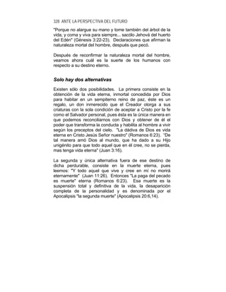 328 ANTE LA PERSPECTIVA DEL FUTURO
"Porque no alargue su mano y tome también del árbol de la
vida, y coma y viva para siempre... sacólo Jehová del huerto
del Edén" (Génesis 3:22-23). Declaraciones que afirman la
naturaleza mortal del hombre, después que pecó.
Después de reconfirmar la naturaleza mortal del hombre,
veamos ahora cuál es la suerte de los humanos con
respecto a su destino eterno.
SSoolloo hhaayy ddooss aalltteerrnnaattiivvaass
Existen sólo dos posibilidades. La primera consiste en la
obtención de la vida eterna, inmortal concedida por Dios
para habitar en un sempiterno reino de paz, éste es un
regalo, un don inmerecido que el Creador otorga a sus
criaturas con la sola condición de aceptar a Cristo por la fe
como el Salvador personal, pues ésta es la única manera en
que podemos reconciliarnos con Dios y obtener de él el
poder que transforma la conducta y habilita al hombre a vivir
según los preceptos del cielo. "La dádiva de Dios es vida
eterna en Cristo Jesús Señor nuestro" (Romanos 6:23). “De
tal manera amó Dios al mundo, que ha dado a su Hijo
unigénito para que todo aquel que en él cree, no se pierda,
mas tenga vida eterna" (Juan 3:16).
La segunda y única alternativa fuera de ese destino de
dicha perdurable, consiste en la muerte eterna, pues
leemos: "Y todo aquel que vive y cree en mí no morirá
eternamente" (Juan 11:26). Entonces "La paga del pecado
es muerte" eterna (Romanos 6:23). Esa muerte es la
suspensión total y definitiva de la vida, la desaparición
completa de la personalidad y es denominada por el
Apocalipsis "la segunda muerte" (Apocalipsis 20:6,14).
 