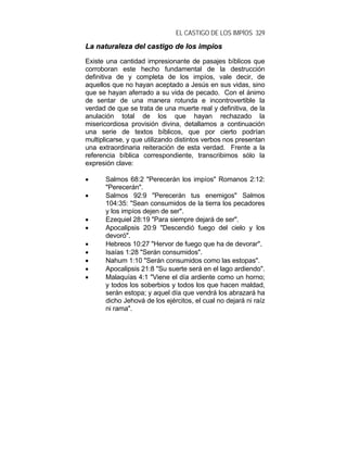 EL CASTIGO DE LOS IMPÍOS 329
LLaa nnaattuurraalleezzaa ddeell ccaassttiiggoo ddee llooss iimmppííooss
Existe una cantidad impresionante de pasajes bíblicos que
corroboran este hecho fundamental de la destrucción
definitiva de y completa de los impíos, vale decir, de
aquellos que no hayan aceptado a Jesús en sus vidas, sino
que se hayan aferrado a su vida de pecado. Con el ánimo
de sentar de una manera rotunda e incontrovertible la
verdad de que se trata de una muerte real y definitiva, de la
anulación total de los que hayan rechazado la
misericordiosa provisión divina, detallamos a continuación
una serie de textos bíblicos, que por cierto podrían
multiplicarse, y que utilizando distintos verbos nos presentan
una extraordinaria reiteración de esta verdad. Frente a la
referencia bíblica correspondiente, transcribimos sólo la
expresión clave:
• Salmos 68:2 "Perecerán los impíos" Romanos 2:12:
"Perecerán".
• Salmos 92:9 "Perecerán tus enemigos" Salmos
104:35: "Sean consumidos de la tierra los pecadores
y los impíos dejen de ser".
• Ezequiel 28:19 "Para siempre dejará de ser".
• Apocalipsis 20:9 "Descendió fuego del cielo y los
devoró".
• Hebreos 10:27 "Hervor de fuego que ha de devorar".
• Isaías 1:28 "Serán consumidos".
• Nahum 1:10 "Serán consumidos como las estopas".
• Apocalipsis 21:8 "Su suerte será en el lago ardiendo".
• Malaquías 4:1 "Viene el día ardiente como un horno;
y todos los soberbios y todos los que hacen maldad,
serán estopa; y aquel día que vendrá los abrazará ha
dicho Jehová de los ejércitos, el cual no dejará ni raíz
ni rama".
 