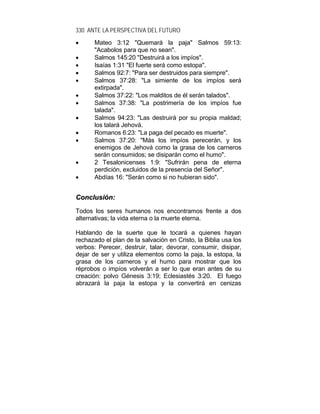 330 ANTE LA PERSPECTIVA DEL FUTURO
• Mateo 3:12 "Quemará la paja" Salmos 59:13:
"Acabolos para que no sean".
• Salmos 145:20 "Destruirá a los impíos".
• Isaías 1:31 "El fuerte será como estopa".
• Salmos 92:7: "Para ser destruidos para siempre".
• Salmos 37:28: "La simiente de los impíos será
extirpada".
• Salmos 37:22: "Los malditos de él serán talados".
• Salmos 37:38: "La postrimería de los impíos fue
talada".
• Salmos 94:23: "Las destruirá por su propia maldad;
los talará Jehová.
• Romanos 6:23: "La paga del pecado es muerte".
• Salmos 37:20: "Más los impíos perecerán, y los
enemigos de Jehová como la grasa de los carneros
serán consumidos; se disiparán como el humo".
• 2 Tesalonicenses 1:9: "Sufrirán pena de eterna
perdición, excluidos de la presencia del Señor".
• Abdías 16: "Serán como si no hubieran sido".
CCoonncclluussiióónn::
Todos los seres humanos nos encontramos frente a dos
alternativas; la vida eterna o la muerte eterna.
Hablando de la suerte que le tocará a quienes hayan
rechazado el plan de la salvación en Cristo, la Biblia usa los
verbos: Perecer, destruir, talar, devorar, consumir, disipar,
dejar de ser y utiliza elementos como la paja, la estopa, la
grasa de los carneros y el humo para mostrar que los
réprobos o impíos volverán a ser lo que eran antes de su
creación: polvo Génesis 3:19; Eclesiastés 3:20. El fuego
abrazará la paja la estopa y la convertirá en cenizas
 