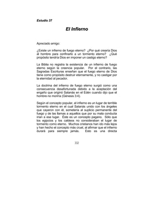 332
EEssttuuddiioo 3377
EEll IInnffiieerrnnoo
Apreciado amigo:
¿Existe un infierno de fuego eterno? ¿Por qué crearía Dios
al hombre para confinarlo a un tormento eterno? ¿Qué
propósito tendría Dios en imponer un castigo eterno?
La Biblia no registra la existencia de un infierno de fuego
eterno según la creencia popular. Por el contrario, las
Sagradas Escrituras enseñan que el fuego eterno de Dios
tiene como propósito destruir eternamente, y no castigar por
la eternidad al pecador.
La doctrina del infierno de fuego eterno surgió como una
consecuencia desafortunada debido a la aceptación del
engaño que originó Satanás en el Edén cuando dijo que el
hombre no moriría (Génesis 3:4).
Según el concepto popular, el infierno es un lugar de terrible
tormento eterno en el cual Satanás unido con los ángeles
que cayeron con él, sometería al suplicio permanente del
fuego y de las llamas a aquellos que por su mala conducta
irían a ese lugar. Éste es un concepto pagano. Sólo que
los egipcios y los caldeos no consideraban el lugar de
tormento como eterno. Muchos cristianos han ido más lejos
y han hecho el concepto más cruel, al afirmar que el infierno
durará para siempre jamás. Esto es una directa
 