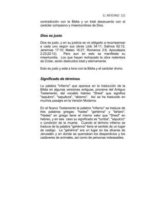 EL INFIERNO 333
contradicción con la Biblia y un total desacuerdo con el
carácter compasivo y misericordioso de Dios.
DDiiooss eess jjuussttoo
Dios es justo, y en su justicia se ve obligado a recompensar
a cada uno según sus obras (Job 34:11; Salmos 62:12;
Jeremías 17:10; Mateo 16:27; Romanos 2:6; Apocalipsis
2:23;22:12). Pero aun en esto se manifiesta su
misericordia. Los que hayan rechazado la obra redentora
de Cristo, serán destruidos total y eternamente.
Esto es justo y está a tono con la Biblia y el carácter divino.
SSiiggnniiffiiccaaddoo ddee ttéérrmmiinnooss
La palabra "infierno" que aparece en la traducción de la
Biblia en algunas versiones antiguas, proviene del Antiguo
Testamento, del vocablo hebreo “Sheol” que significa
"sepulcro", "sepultura", "abismo". Así se ha traducido en
muchos pasajes en la Versión Moderna.
En el Nuevo Testamento la palabra "infierno" se traduce de
tres palabras griegas: "hades" "gehénna" y "tártaro".
"Hades" en griego tiene el mismo valor que "Sheol" en
hebreo, y en ese caso su significado es "tumba", "sepulcro"
o condición de la muerte. Cuando el término infierno se
traduce de la palabra "gehénna" tiene el sentido de un lugar
de castigo. La "gehénna" era un lugar en las afueras de
Jerusalén y en donde se quemaban los desperdicios y los
cadáveres de animales, así como de personas indeseables.
 