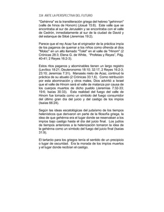 334 ANTE LA PERSPECTIVA DEL FUTURO
"Gehénna" es la transliteración griega del hebreo "gehinnon"
(valle de hinos de Honom) (Josué 15:8). Este valle que se
encontraba al sur de Jerusalén y se encontraba con el valle
de Cedrón, inmediatamente al sur de la ciudad de David y
del estanque de Siloé (Jeremías 19:2).
Parece que el rey Acaz fue el originador de la práctica impía
de los paganos de quemar a los niños como ofrenda al dios
"Moloc" en un alto llamado "Tolet" en el valle de "Hinom" (2
Crónicas 28:3; Elena G. de White, “Profetas y Reyes”, Pág.
40-41; 2 Reyes 16:2-3).
Estos ritos paganos y abominables tienen un largo registro
(Levítico 18:21; Deuteronomio 18:10; 32:17, 2 Reyes 16:2-3;
23:10; Jeremías 7:31). Manasés nieto de Acaz, continuó la
práctica de su abuelo (2 Crónicas 33:1,6). Como retribución
por esta abominación y otros males, Dios advirtió a Israel
que el valle de Hinom será el valle de matanza por causa de
los cuerpos muertos de dicho pueblo (Jeremías 7:32-33;
19:6; Isaías 30:33). Esta realidad del fuego del valle de
Hinom fue tomada como un símbolo del fuego consumidor
del último gran día del juicio y del castigo de los impíos
(Isaías 66:24).
Según las ideas escatológicas del judaísmo de los tiempos
helenísticos que derivaron en parte de la filosofía griega, la
idea de que gehénna era el lugar donde se reservaban a los
impíos bajo castigo hasta el día del juicio final. Los judíos
de tiempos anteriores a la helenización tomaron la idea de
la gehénna como un símbolo del fuego del juicio final (Isaías
31:9).
El tartaróo para los griegos tenía el sentido de un precipicio
o lugar de oscuridad. Era la morada de los impíos muertos
y el lugar donde recibían el castigo.
 