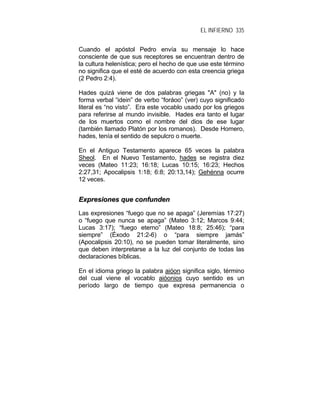 EL INFIERNO 335
Cuando el apóstol Pedro envía su mensaje lo hace
consciente de que sus receptores se encuentran dentro de
la cultura helenística; pero el hecho de que use este término
no significa que el esté de acuerdo con esta creencia griega
(2 Pedro 2:4).
Hades quizá viene de dos palabras griegas "A" (no) y la
forma verbal “idein” de verbo “foráoo” (ver) cuyo significado
literal es “no visto”. Era este vocablo usado por los griegos
para referirse al mundo invisible. Hades era tanto el lugar
de los muertos como el nombre del dios de ese lugar
(también llamado Platón por los romanos). Desde Homero,
hades, tenía el sentido de sepulcro o muerte.
En el Antiguo Testamento aparece 65 veces la palabra
Sheol. En el Nuevo Testamento, hades se registra diez
veces (Mateo 11:23; 16:18; Lucas 10:15; 16:23; Hechos
2:27,31; Apocalipsis 1:18; 6:8; 20:13,14); Gehénna ocurre
12 veces.
EExxpprreessiioonneess qquuee ccoonnffuunnddeenn
Las expresiones “fuego que no se apaga” (Jeremías 17:27)
o “fuego que nunca se apaga” (Mateo 3:12; Marcos 9:44;
Lucas 3:17); “fuego eterno” (Mateo 18:8; 25:46); “para
siempre” (Éxodo 21:2-6) o “para siempre jamás”
(Apocalipsis 20:10), no se pueden tomar literalmente, sino
que deben interpretarse a la luz del conjunto de todas las
declaraciones bíblicas.
En el idioma griego la palabra aióon significa siglo, término
del cual viene el vocablo aióonios cuyo sentido es un
período largo de tiempo que expresa permanencia o
 