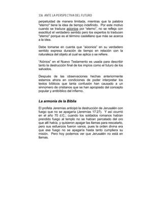 336 ANTE LA PERSPECTIVA DEL FUTURO
perpetuidad de manera limitada, mientras que la palabra
"eterno" tiene la idea de tiempo indefinido. Por este motivo
cuando se traduce aióonios por “eterno”, no se refleja con
exactitud el verdadero sentido pero los expertos lo traducen
"eterno" porque es el término castellano que más se acerca
a la idea.
Debe tomarse en cuenta que “aioonios” en su verdadero
sentido expresa duración de tiempo en relación con la
naturaleza del objeto al cual se aplica o se refiere.
“Aiónios” en el Nuevo Testamento es usada para describir
tanto la destrucción final de los impíos como el futuro de los
salvados.
Después de las observaciones hechas anteriormente
estamos ahora en condiciones de poder interpretar los
textos bíblicos que tanta confusión han causado a un
sinnúmero de cristianos que se han apropiado del concepto
popular y antibíblico del infierno.
LLaa aarrmmoonnííaa ddee llaa BBiibblliiaa
El profeta Jeremías anticipó la destrucción de Jerusalén con
fuego que no se apagaría (Jeremías 17:27). Y así ocurrió
en el año 70 d.C.; cuando los soldados romanos habían
prendido fuego al templo no se habían percatado del oro
que allí había, y quisieron apagar las llamas para rescatarlo,
pero sus esfuerzos fueron vanos, pues la orden divina era
que ese fuego no se apagaría hasta tanto cumpliera su
misión. Pero hoy podemos ver que Jerusalén no está en
llamas.
 