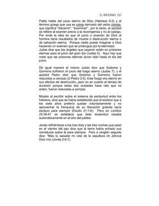 EL INFIERNO 337
Pablo habla del juicio eterno de Dios (Hebreos 6:2) y el
término griego que usa es crima derivado del verbo crimóo,
que significa "discernir", "examinar" ; por lo tanto, el apóstol
se refiere al examen previo a la recompensa y no al castigo.
Por ende la idea es que el juicio o examen de Dios al
hombre tiene resultados de muerte o destrucción eterna o
de salvación eterna. Porque nadie puede imaginar a Dios
haciendo un examen que se prolongue por la eternidad.
Judas dice que los ángeles que cayeron están en prisiones
eternas para el juicio del gran día (Judas 6). Aquí hay que
notar que las prisiones eternas duran sólo hasta el día del
juicio.
De igual manera el mismo Judas dice que Sodoma y
Gomorra sufrieron el juicio del fuego eterno (Judas 7), y el
apóstol Pedro dice que Sodoma y Gomorra fueron
reducidas a cenizas (2 Pedro 2:6). Este fuego era eterno en
sus efectos de destrucción, pero no en cuanto al tiempo de
duración porque estas dos ciudades hace rato que no
arden, fueron reducidas a cenizas.
Moisés al escribir sobre el sistema de esclavitud entre los
hebreos, dice que se había establecido que el esclavo que a
los siete años prefería quedar voluntariamente y no
aprovechar la franquicia de su liberación gratuita sería
esclavo para siempre (Éxodo 21:1-6). Pero en Levítico
25:39-41 se establece que toda esclavitud cesaba
automáticamente en el año del jubileo.
Jonás refiriéndose a los tres días y las tres noches que pasó
en el vientre del pez dice que la tierra había echado sus
cerraduras sobre él para siempre. Pero a renglón seguido
dice: "Mas tú sacaste mi vida de la sepultura oh Jehová
Dios mío (Jonás 2:6-7).
 