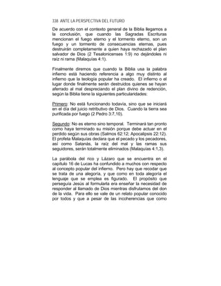 338 ANTE LA PERSPECTIVA DEL FUTURO
De acuerdo con el contexto general de la Biblia llegamos a
la conclusión, que cuando las Sagradas Escrituras
mencionan el fuego eterno y el tormento eterno, son un
fuego y un tormento de consecuencias eternas, pues
destruirán completamente a quien haya rechazado el plan
salvador de Dios (2 Tesalonicenses 1:9) no dejándoles ni
raíz ni rama (Malaquías 4:1).
Finalmente diremos que cuando la Biblia usa la palabra
infierno está haciendo referencia a algo muy distinto al
infierno que la teología popular ha creado. El infierno o el
lugar donde finalmente serán destruidos quienes se hayan
aferrado al mal despreciando el plan divino de redención,
según la Biblia tiene la siguientes particularidades:
Primero: No está funcionando todavía, sino que se iniciará
en el día del juicio retributivo de Dios. Cuando la tierra sea
purificada por fuego (2 Pedro 3:7,10).
Segundo: No es eterno sino temporal. Terminará tan pronto
como haya terminado su misión porque debe actuar en el
perdido según sus obras (Salmos 62:12; Apocalipsis 22:12).
El profeta Malaquías declara que el pecado y los pecadores,
así como Satanás, la raíz del mal y las ramas sus
seguidores, serán totalmente eliminados (Malaquías 4:1,3).
La parábola del rico y Lázaro que se encuentra en el
capítulo 16 de Lucas ha confundido a muchos con respecto
al concepto popular del infierno. Pero hay que recodar que
se trata de una alegoría, y que como en toda alegoría el
lenguaje que se emplea es figurado. El propósito que
perseguía Jesús al formularla era enseñar la necesidad de
responder al llamado de Dios mientras disfrutamos del don
de la vida. Para ello se vale de un relato popular conocido
por todos y que a pesar de las incoherencias que como
 