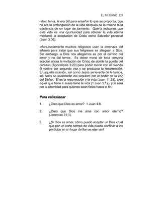EL INFIERNO 339
relato tenía, le era útil para enseñar lo que se proponía, que
no era la prolongación de la vida después de la muerte ni la
existencia de un lugar de tormento. Quería indicarles que
esta vida es una oportunidad para obtener la vida eterna
mediante la aceptación de Cristo como Salvador personal
(Juan 3:36).
Infortunadamente muchos religiosos usan la amenaza del
infierno para tratar que sus feligreses se alleguen a Dios.
Sin embargo, a Dios nos allegamos es por el camino del
amor y no del temor. Es deber moral de toda persona
aceptar ahora la invitación de Cristo de abrirle la puerta del
corazón (Apocalipsis 3:20) para poder morar con él cuando
él vuelva por segunda vez y se produzca la resurrección.
En aquella ocasión, así como Jesús se levantó de la tumba,
los fieles se levantarán del sepulcro por el poder de la voz
del Señor. Él es la resurrección y la vida (Juan 11:25), todo
aquel que tiene a Jesús tiene la vida (1 Juan 5:12), y lo será
por la eternidad para quienes sean fieles hasta el fin.
PPaarraa rreefflleexxiioonnaarr
1. ¿Creo que Dios es amor? 1 Juan 4:8.
2. ¿Creo que Dios me ama con amor eterno?
(Jeremías 31:3).
3. ¿Si Dios es amor, cómo puedo aceptar un Dios cruel
que por un corto tiempo de vida pueda confinar a los
perdidos en un lugar de llamas eternas?
 